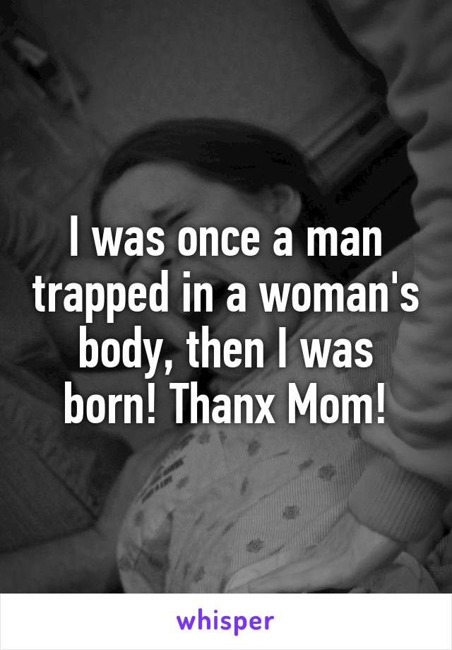 I was once a man trapped in a woman's body, then I was born! Thanx Mom!