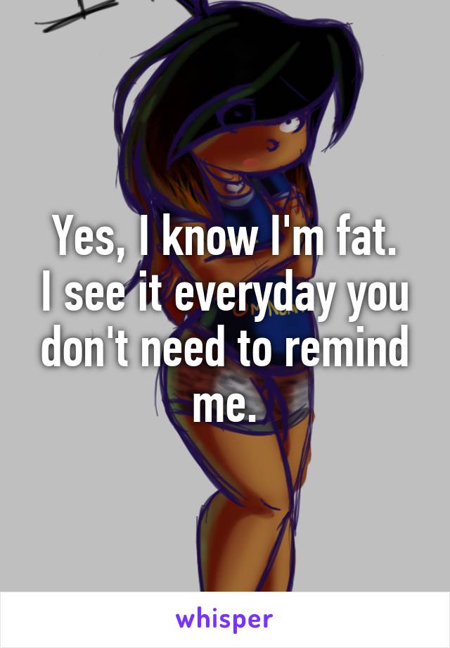 Yes, I know I'm fat.
I see it everyday you don't need to remind me.