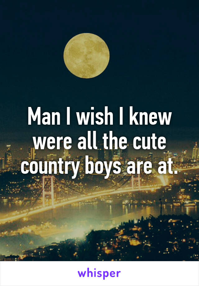 Man I wish I knew were all the cute country boys are at.