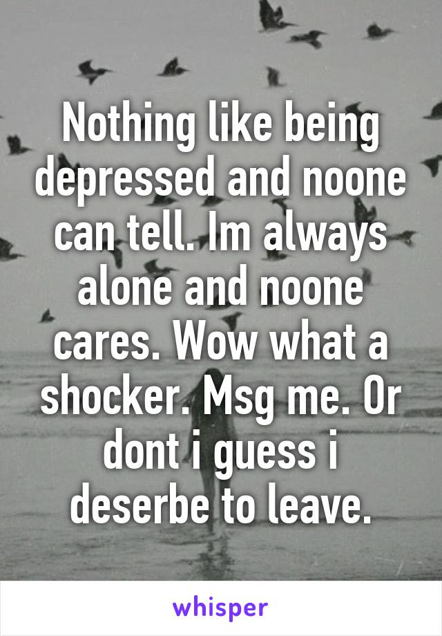 Nothing like being depressed and noone can tell. Im always alone and noone cares. Wow what a shocker. Msg me. Or dont i guess i deserbe to leave.