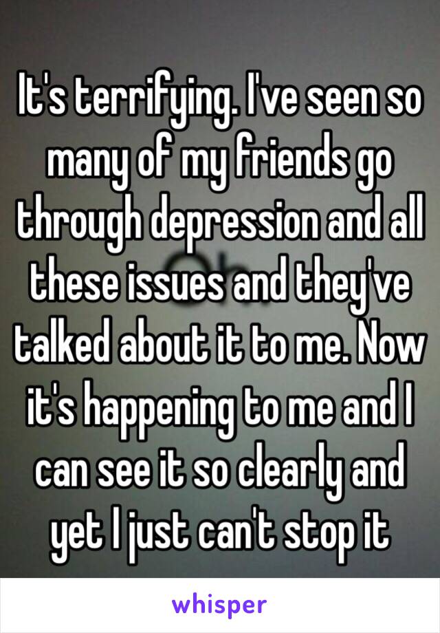 It's terrifying. I've seen so many of my friends go through depression and all these issues and they've talked about it to me. Now it's happening to me and I can see it so clearly and yet I just can't stop it 