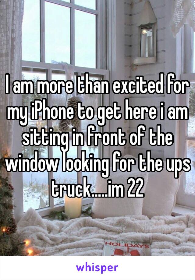 I am more than excited for my iPhone to get here i am sitting in front of the window looking for the ups truck.....im 22