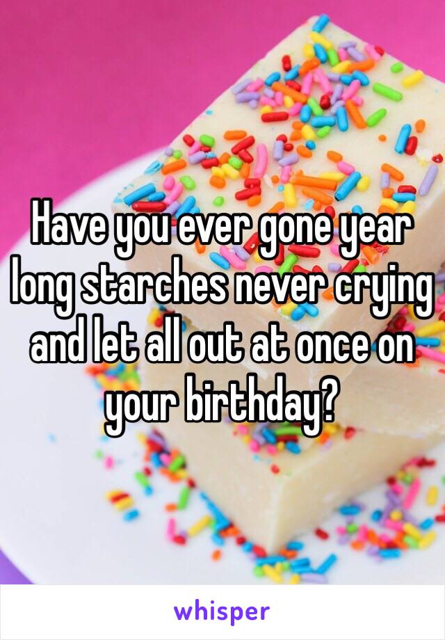 Have you ever gone year long starches never crying and let all out at once on your birthday?