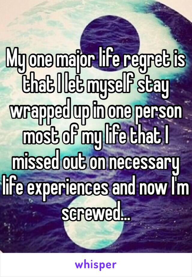 My one major life regret is that I let myself stay wrapped up in one person most of my life that I missed out on necessary life experiences and now I'm screwed...