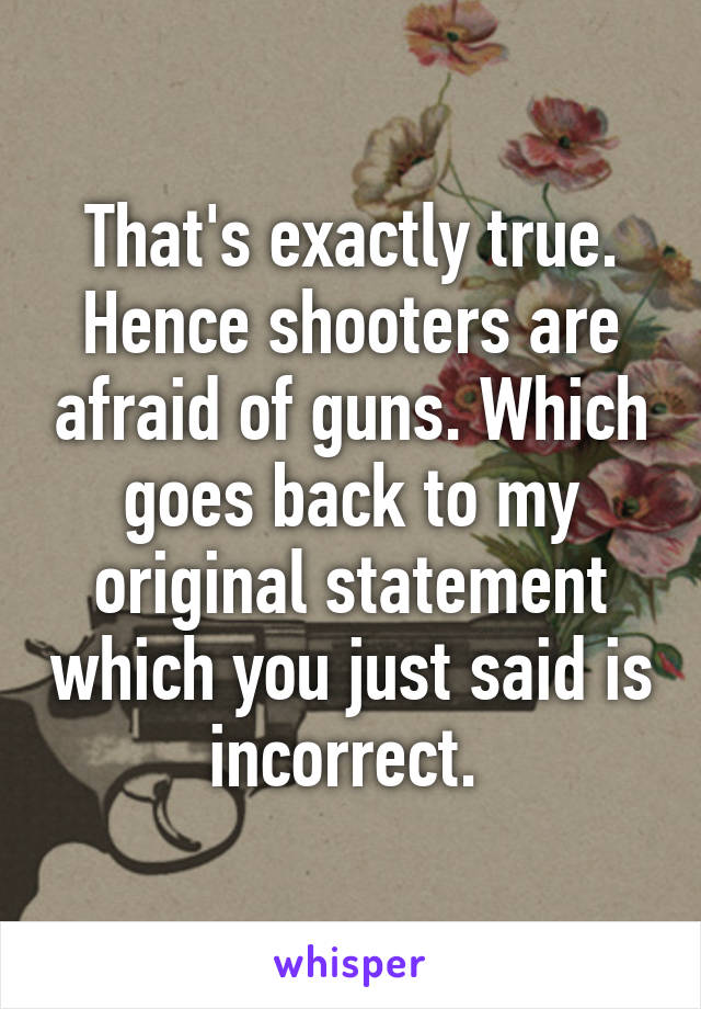 That's exactly true. Hence shooters are afraid of guns. Which goes back to my original statement which you just said is incorrect. 