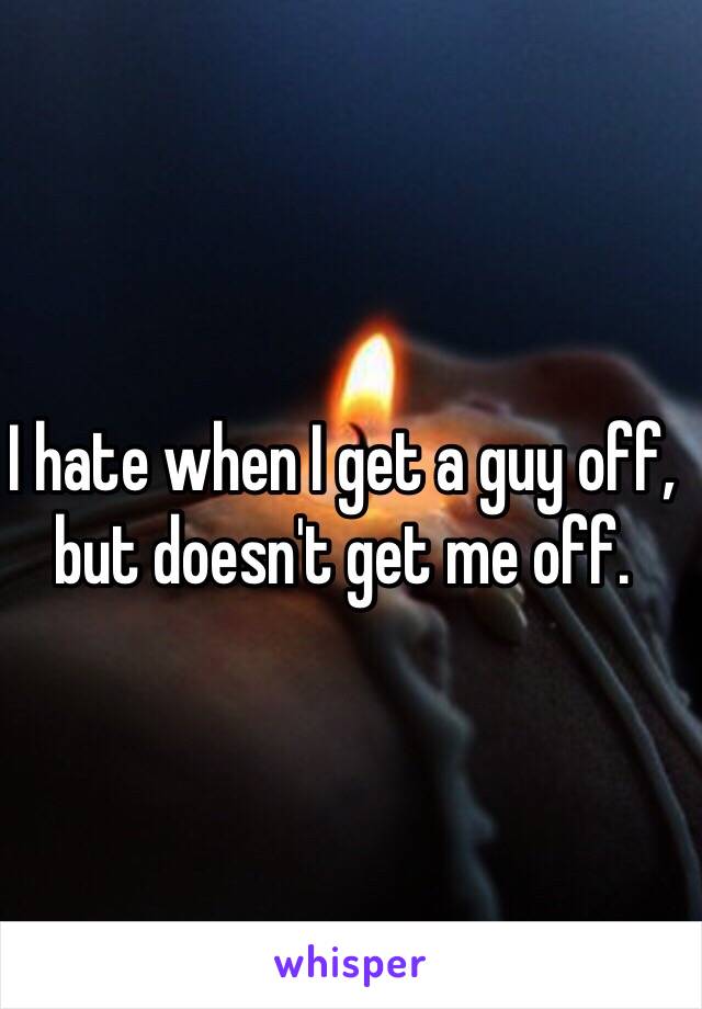 I hate when I get a guy off, but doesn't get me off.