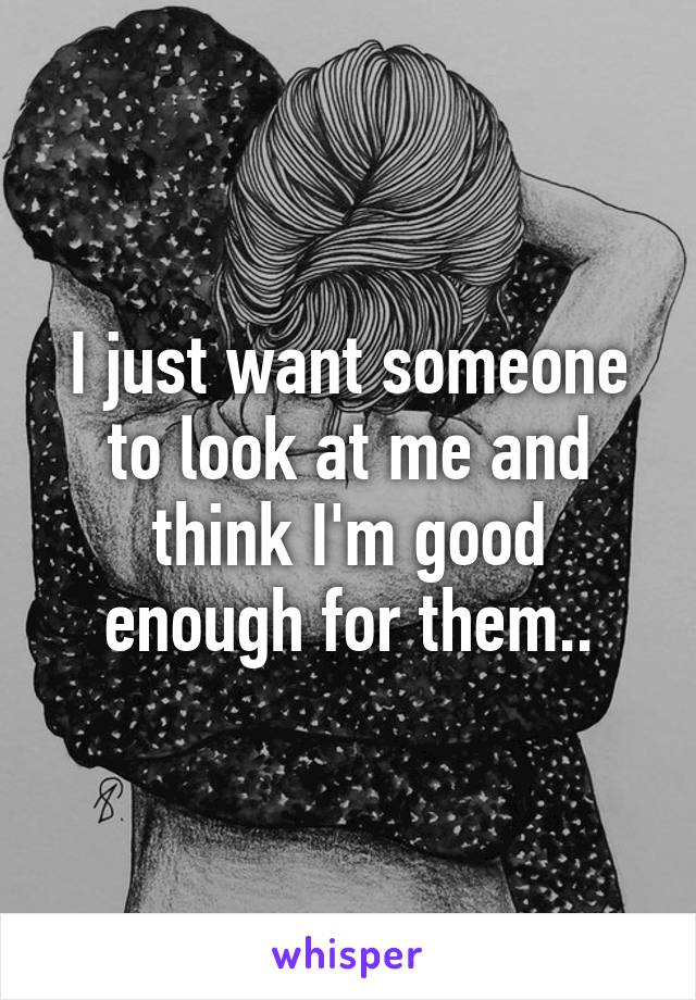 I just want someone to look at me and think I'm good enough for them..