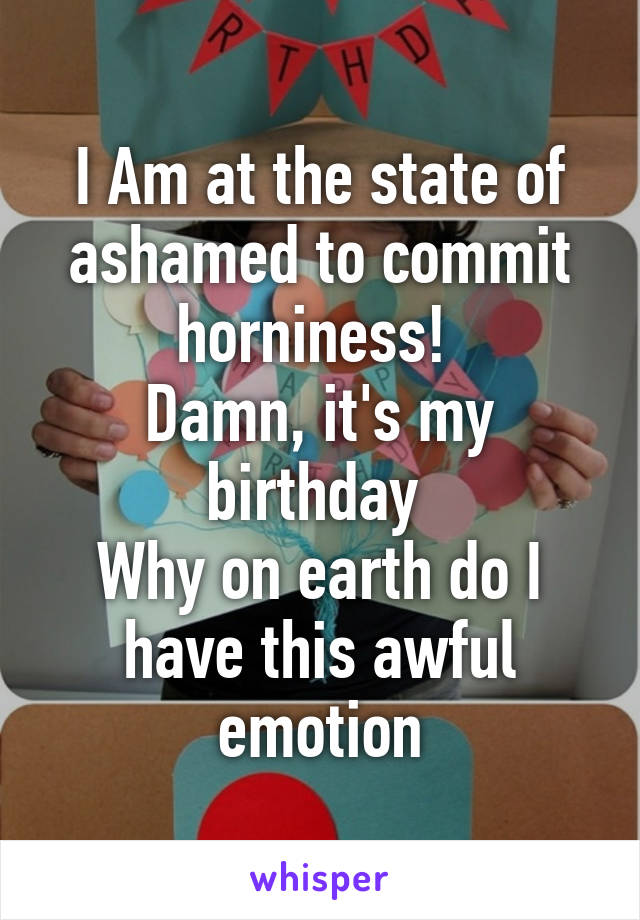 I Am at the state of ashamed to commit horniness! 
Damn, it's my birthday 
Why on earth do I have this awful emotion