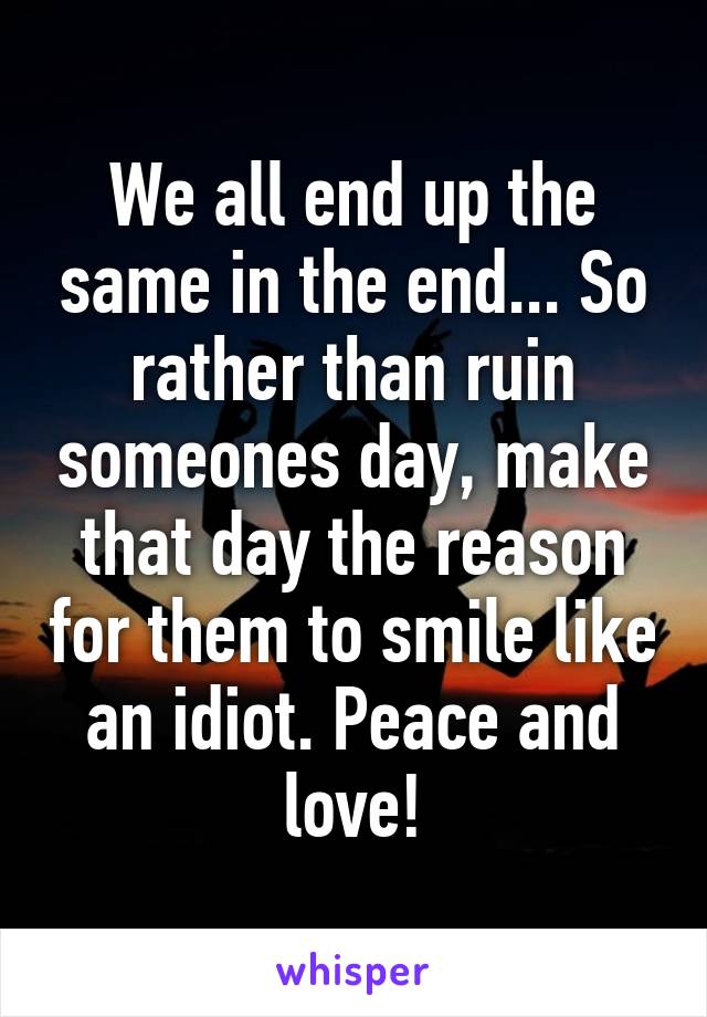 We all end up the same in the end... So rather than ruin someones day, make that day the reason for them to smile like an idiot. Peace and love!