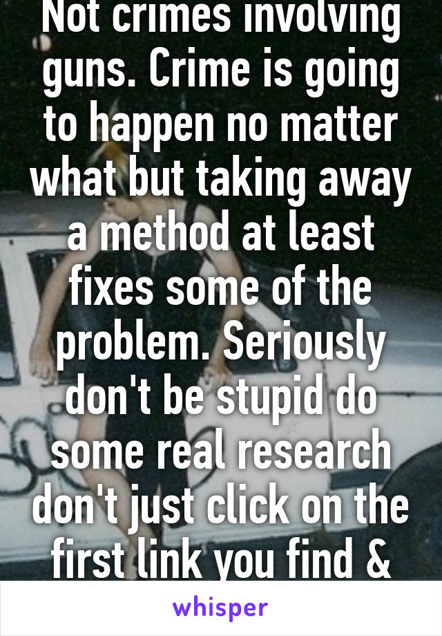 Not crimes involving guns. Crime is going to happen no matter what but taking away a method at least fixes some of the problem. Seriously don't be stupid do some real research don't just click on the first link you find & run w it.