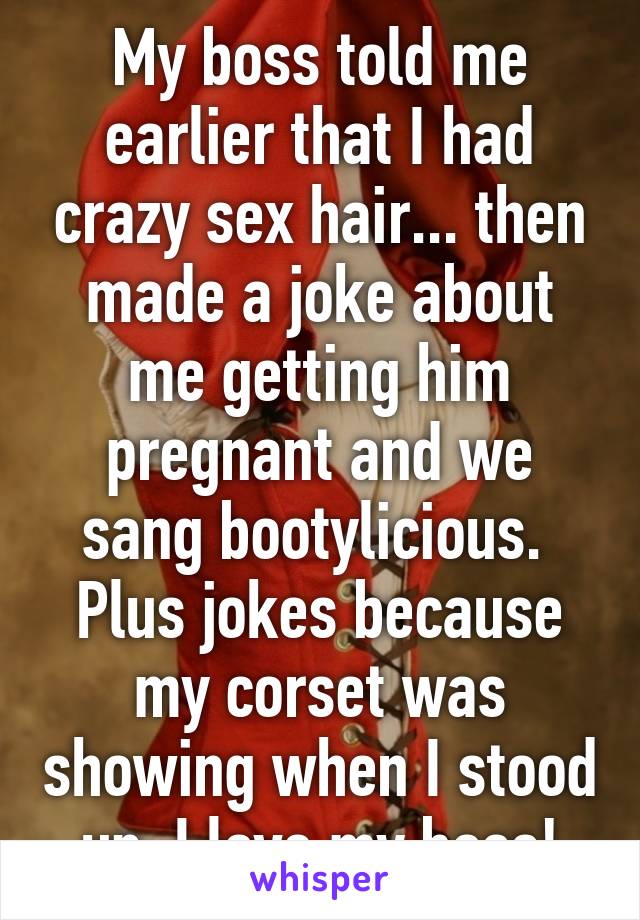 My boss told me earlier that I had crazy sex hair... then made a joke about me getting him pregnant and we sang bootylicious.  Plus jokes because my corset was showing when I stood up. I love my boss!