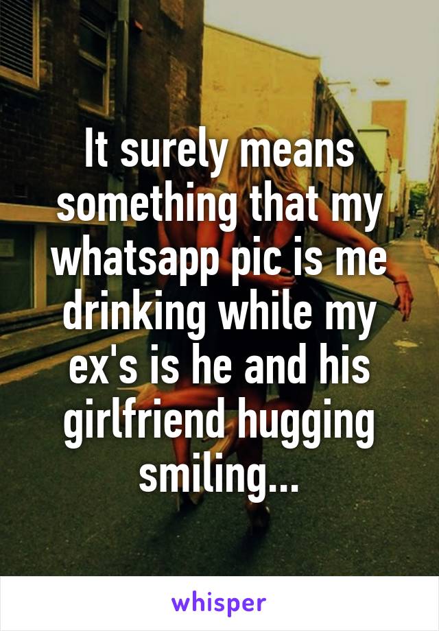 It surely means something that my whatsapp pic is me drinking while my ex's is he and his girlfriend hugging smiling...