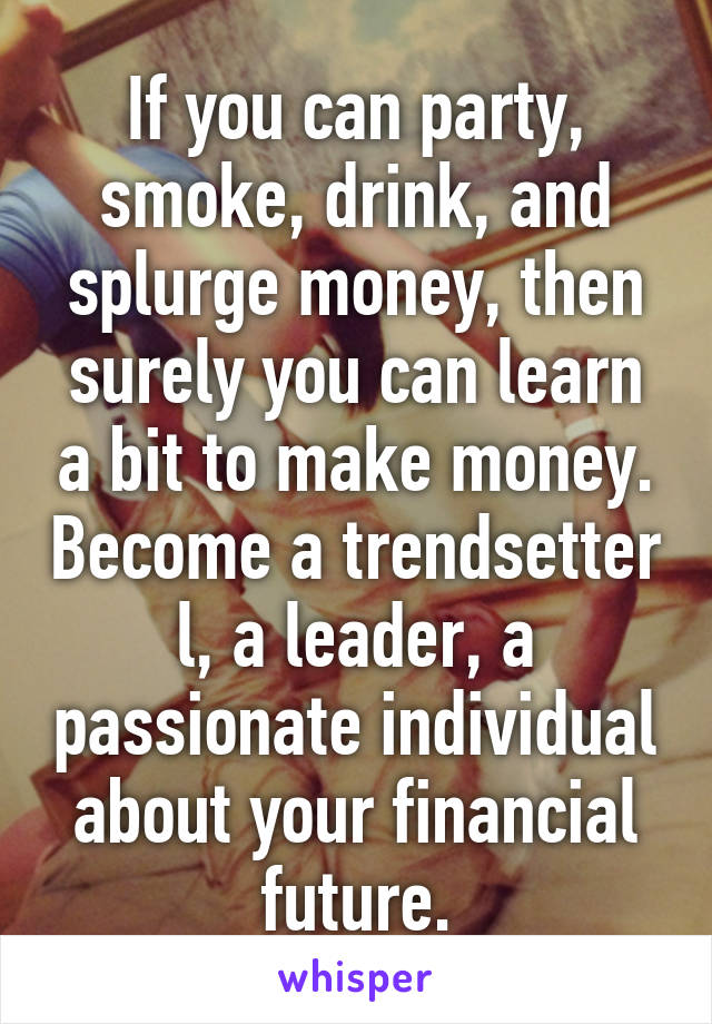 If you can party, smoke, drink, and splurge money, then surely you can learn a bit to make money. Become a trendsetter l, a leader, a passionate individual about your financial future.