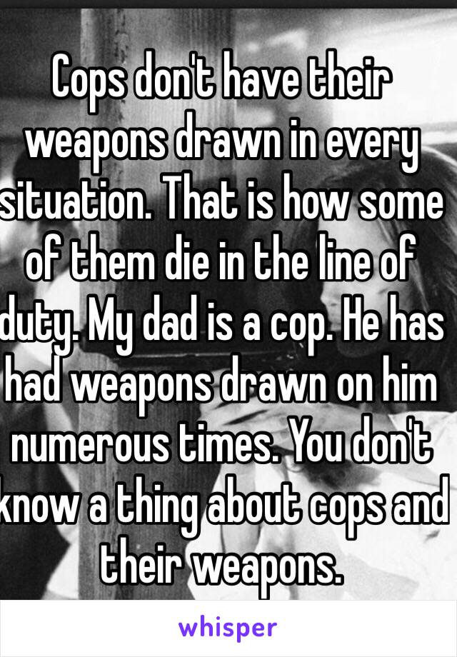 Cops don't have their weapons drawn in every situation. That is how some of them die in the line of duty. My dad is a cop. He has had weapons drawn on him numerous times. You don't know a thing about cops and their weapons.