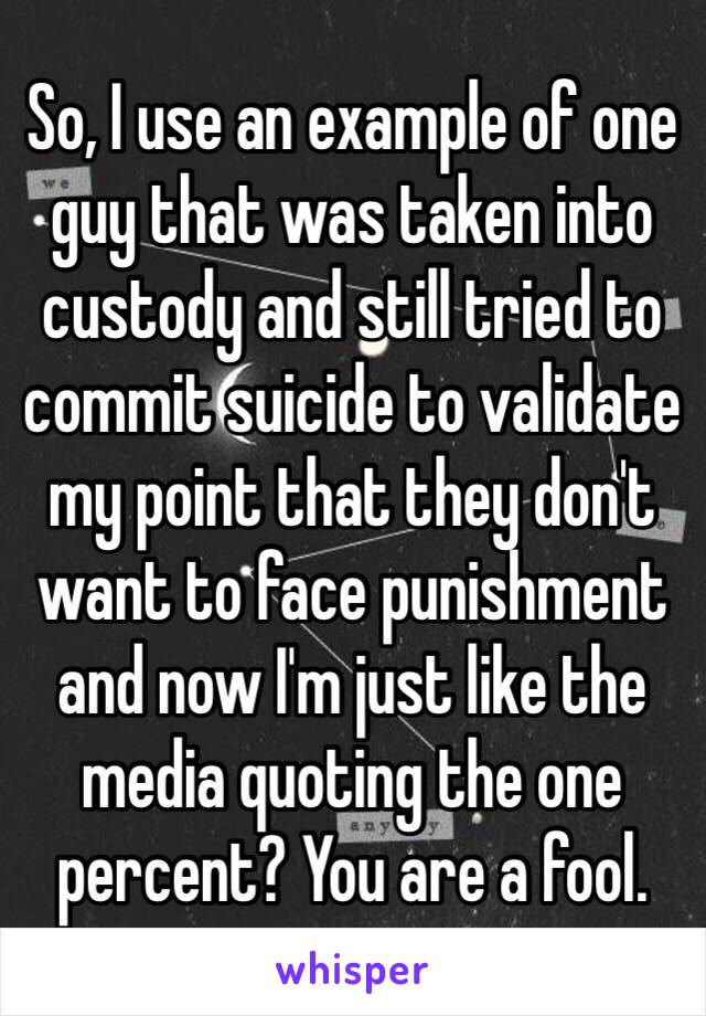 So, I use an example of one guy that was taken into custody and still tried to commit suicide to validate my point that they don't want to face punishment and now I'm just like the media quoting the one percent? You are a fool.