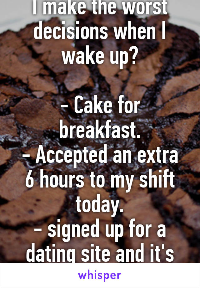 I make the worst decisions when I wake up?

- Cake for breakfast.
- Accepted an extra 6 hours to my shift today.
- signed up for a dating site and it's non-refundable.