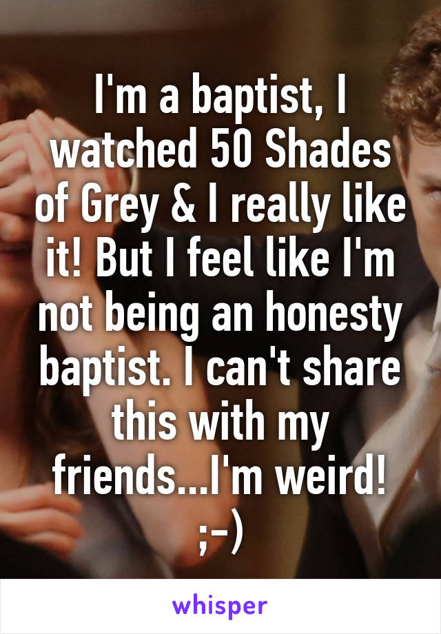 I'm a baptist, I watched 50 Shades of Grey & I really like it! But I feel like I'm not being an honesty baptist. I can't share this with my friends...I'm weird! ;-)