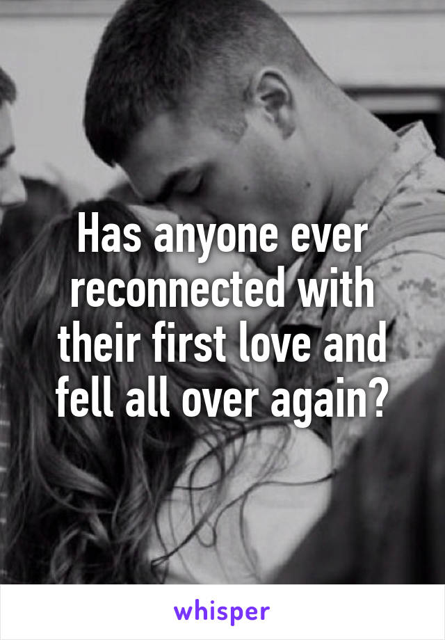 Has anyone ever reconnected with their first love and fell all over again?