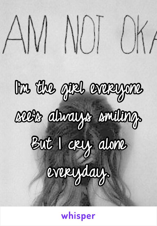 I'm the girl everyone see's always smiling. But I cry alone everyday. 