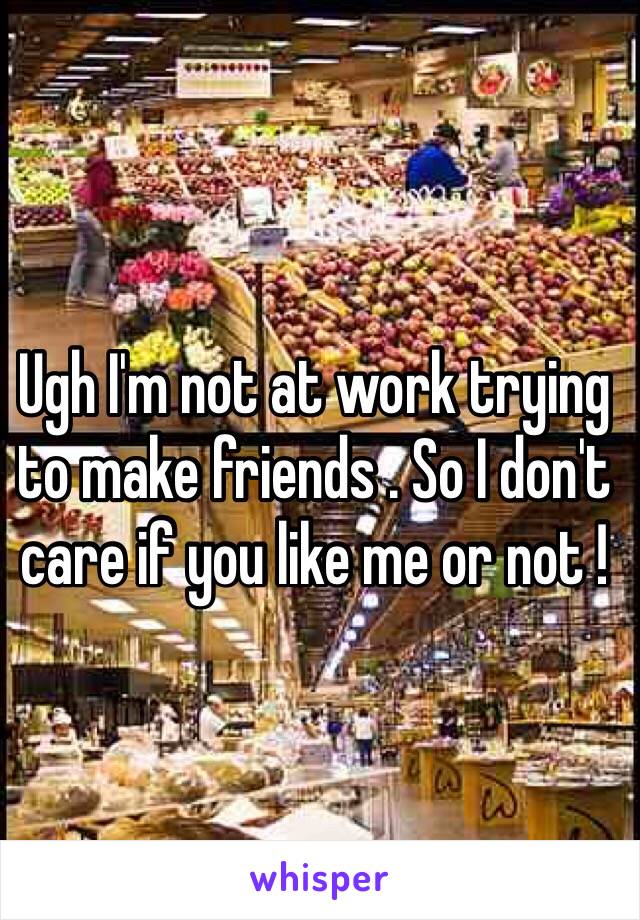 Ugh I'm not at work trying to make friends . So I don't care if you like me or not ! 