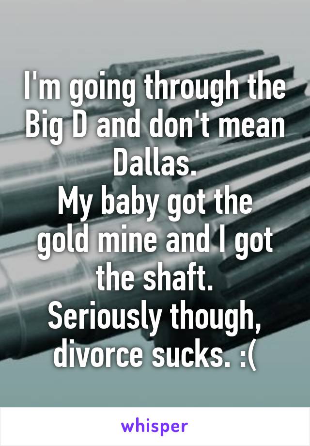 I'm going through the Big D and don't mean Dallas.
My baby got the gold mine and I got the shaft.
Seriously though, divorce sucks. :(