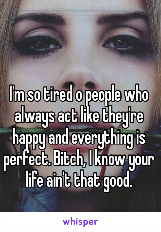 I'm so tired o people who always act like they're happy and everything is perfect. Bitch, I know your life ain't that good.