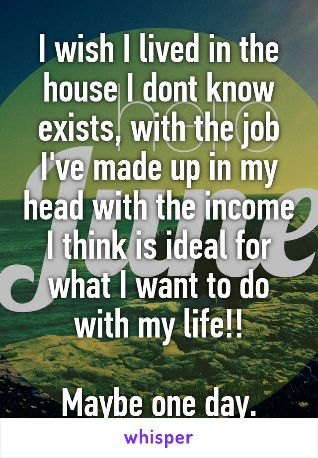 I wish I lived in the house I dont know exists, with the job I've made up in my head with the income I think is ideal for what I want to do with my life!!

Maybe one day.