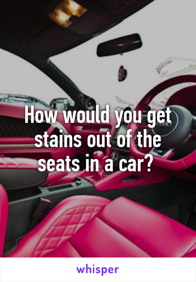 How would you get stains out of the seats in a car? 