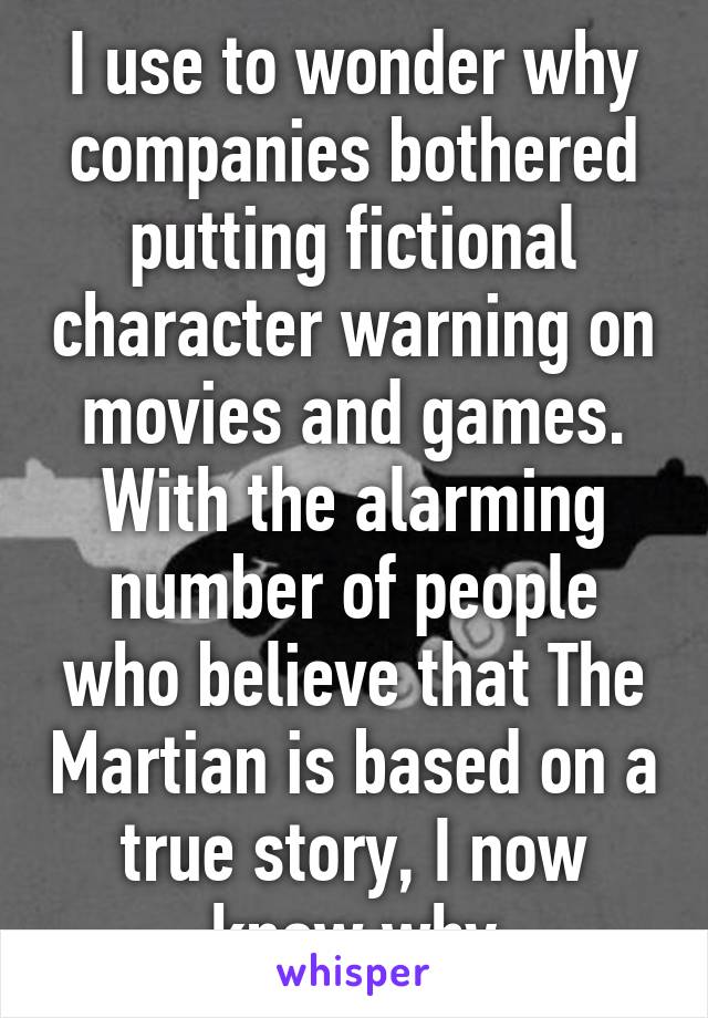 I use to wonder why companies bothered putting fictional character warning on movies and games. With the alarming number of people who believe that The Martian is based on a true story, I now know why