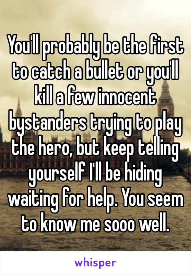 You'll probably be the first to catch a bullet or you'll kill a few innocent bystanders trying to play the hero, but keep telling yourself I'll be hiding waiting for help. You seem to know me sooo well.