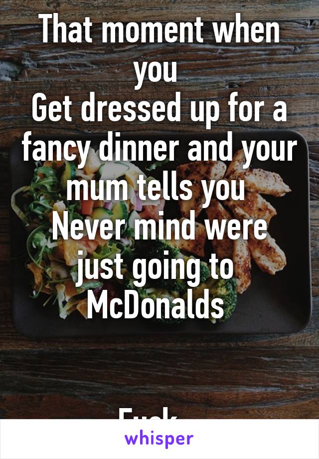 That moment when you 
Get dressed up for a fancy dinner and your mum tells you 
Never mind were just going to 
McDonalds 


Fuck...