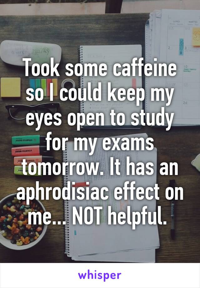 Took some caffeine so I could keep my eyes open to study for my exams tomorrow. It has an aphrodisiac effect on me... NOT helpful. 