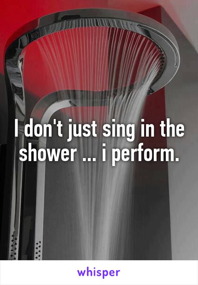 I don't just sing in the shower ... i perform.