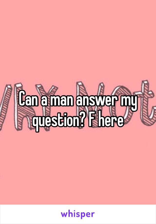 Can a man answer my question? F here