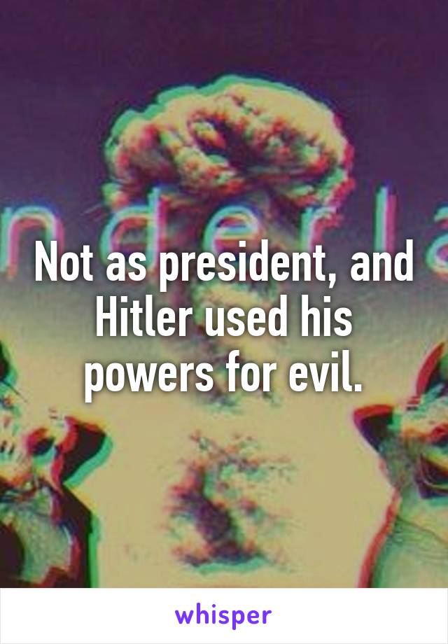 Not as president, and Hitler used his powers for evil.