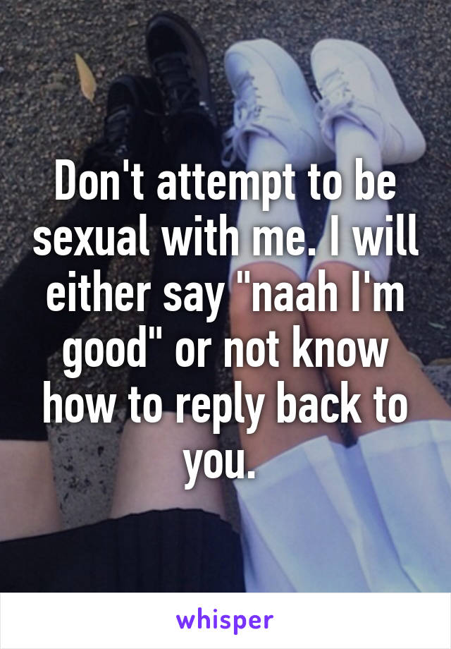 Don't attempt to be sexual with me. I will either say "naah I'm good" or not know how to reply back to you. 