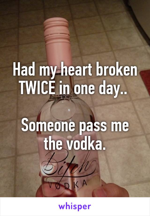 Had my heart broken TWICE in one day.. 

Someone pass me the vodka.