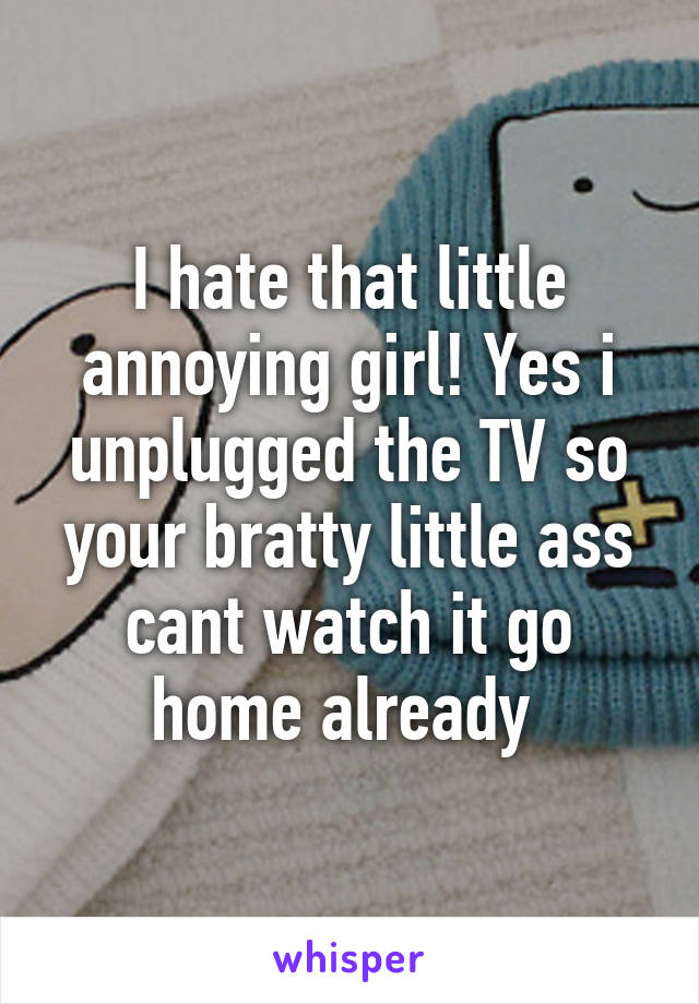 I hate that little annoying girl! Yes i unplugged the TV so your bratty little ass cant watch it go home already 