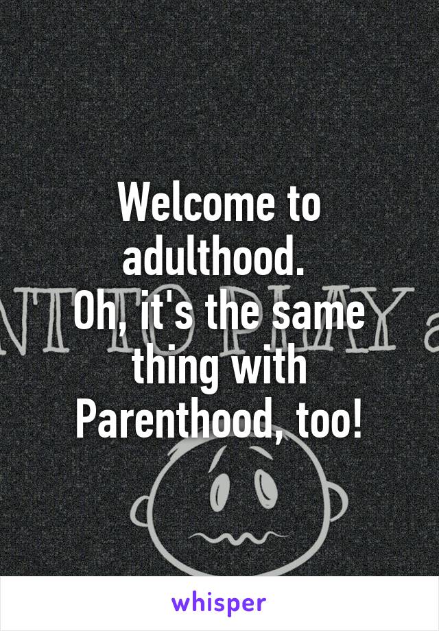 Welcome to adulthood. 
Oh, it's the same thing with
Parenthood, too!