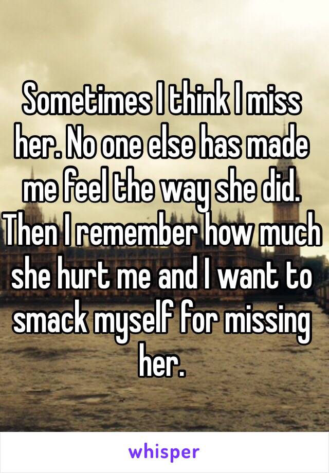 Sometimes I think I miss her. No one else has made me feel the way she did. Then I remember how much she hurt me and I want to smack myself for missing her.