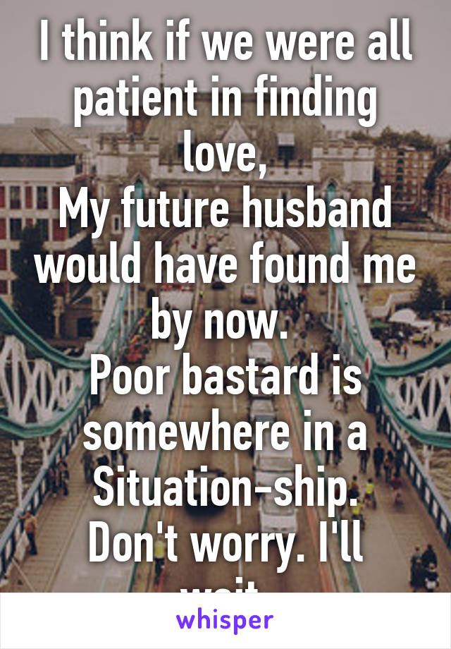 I think if we were all patient in finding love,
My future husband would have found me by now. 
Poor bastard is somewhere in a Situation-ship.
Don't worry. I'll wait.