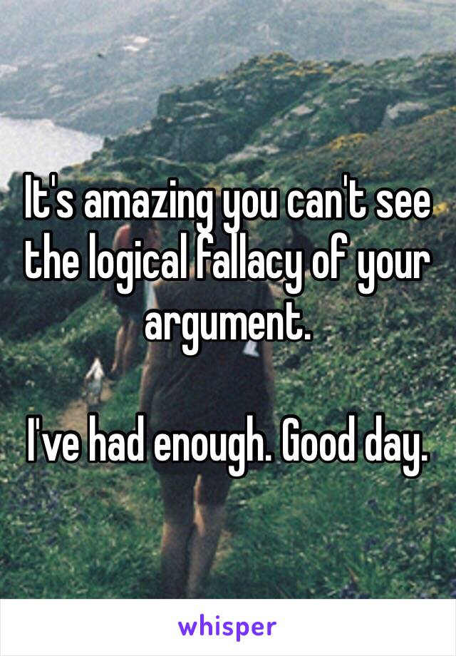 It's amazing you can't see the logical fallacy of your argument.

I've had enough. Good day.