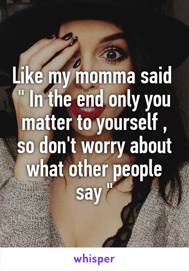 Like my momma said 
" In the end only you matter to yourself , so don't worry about what other people say "