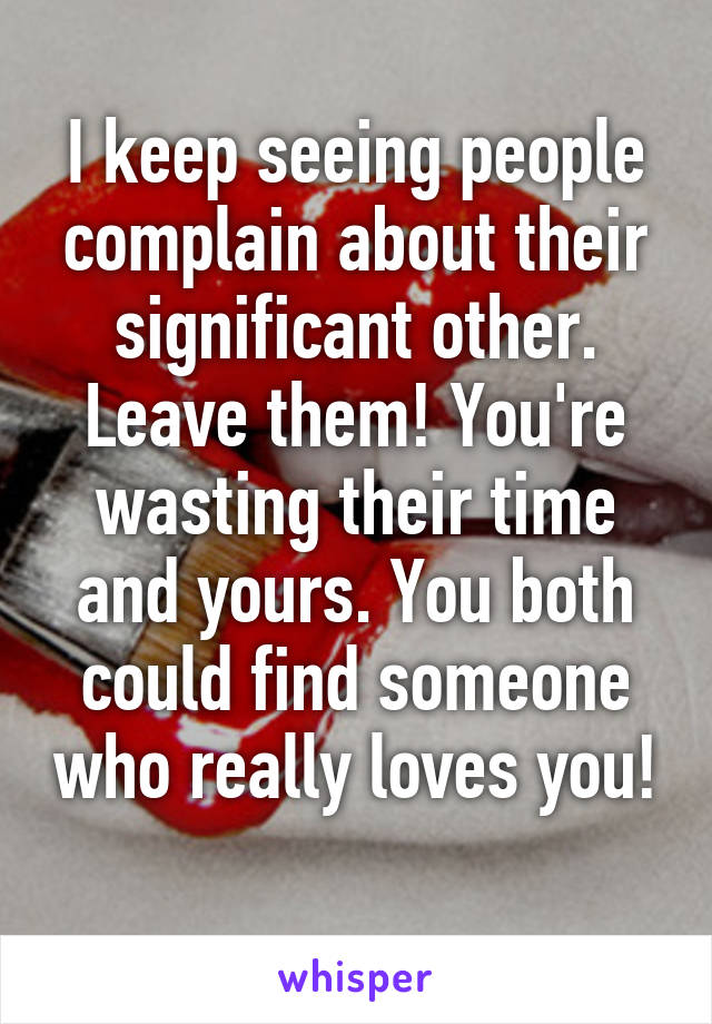 I keep seeing people complain about their significant other. Leave them! You're wasting their time and yours. You both could find someone who really loves you! 