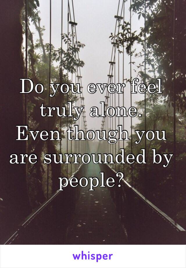 Do you ever feel truly alone. 
Even though you are surrounded by people? 