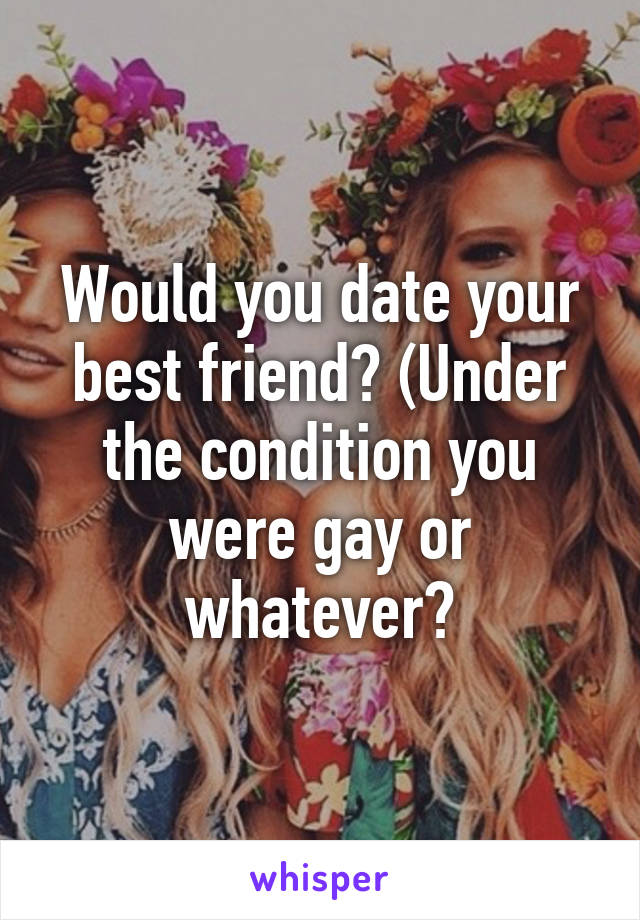 Would you date your best friend? (Under the condition you were gay or whatever?