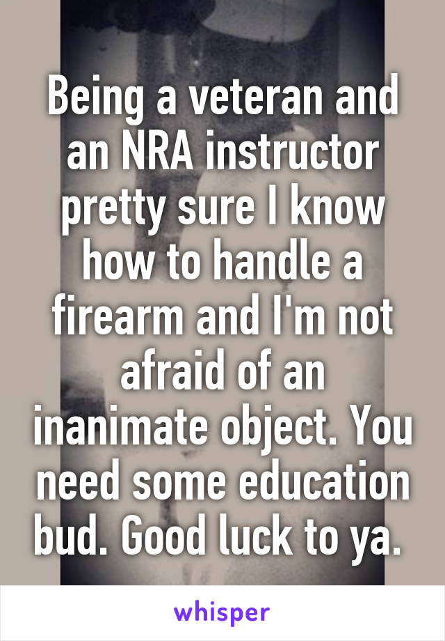 Being a veteran and an NRA instructor pretty sure I know how to handle a firearm and I'm not afraid of an inanimate object. You need some education bud. Good luck to ya. 