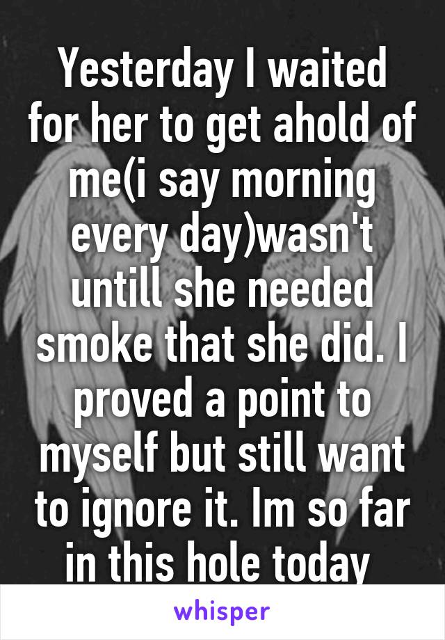 Yesterday I waited for her to get ahold of me(i say morning every day)wasn't untill she needed smoke that she did. I proved a point to myself but still want to ignore it. Im so far in this hole today 