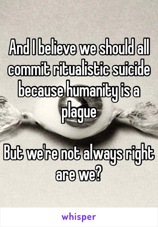 And I believe we should all commit ritualistic suicide because humanity is a plague

But we're not always right are we?