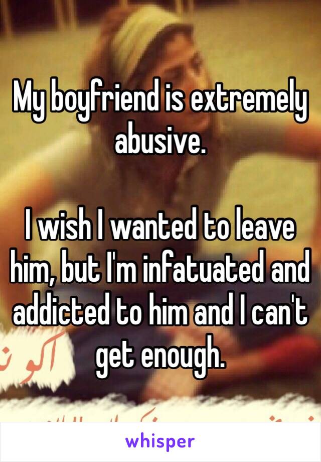 My boyfriend is extremely abusive.

I wish I wanted to leave him, but I'm infatuated and addicted to him and I can't get enough.